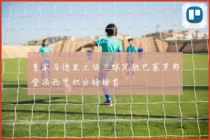 皇家马德里主场三球完胜巴塞罗那登顶西甲积分榜榜首