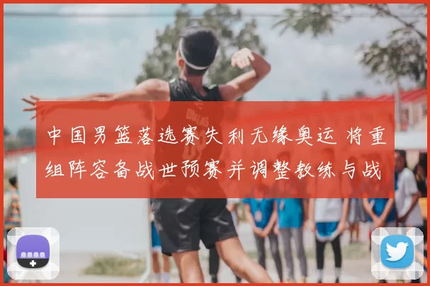 中国男篮落选赛失利无缘奥运 将重组阵容备战世预赛并调整教练与战术体系
