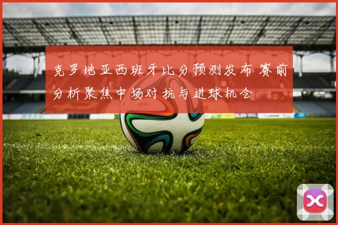 克罗地亚西班牙比分预测发布 赛前分析聚焦中场对抗与进球机会
