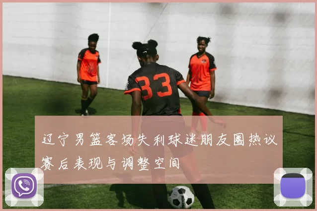 辽宁男篮客场失利球迷朋友圈热议赛后表现与调整空间