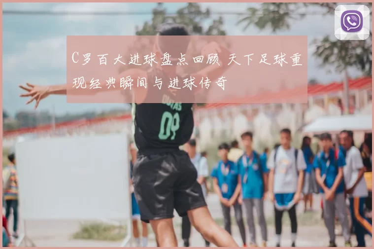C罗百大进球盘点回顾 天下足球重现经典瞬间与进球传奇