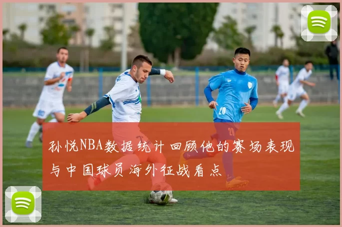 孙悦NBA数据统计回顾他的赛场表现与中国球员海外征战看点