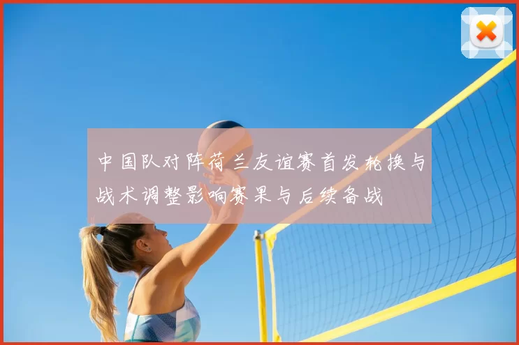 中国队对阵荷兰友谊赛首发轮换与战术调整影响赛果与后续备战