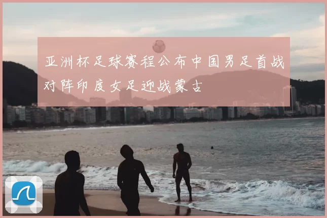 亚洲杯足球赛程公布中国男足首战对阵印度女足迎战蒙古