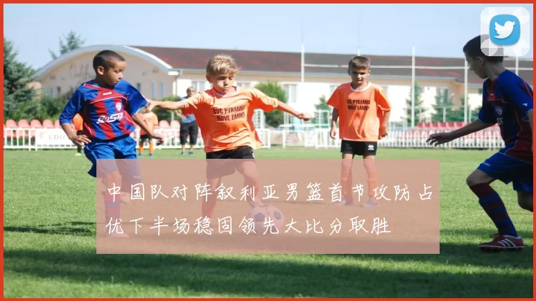中国队对阵叙利亚男篮首节攻防占优下半场稳固领先大比分取胜