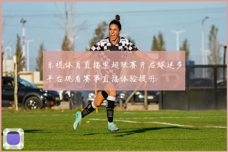 乐视体育直播中超联赛开启球迷多平台观看赛事直播体验提升
