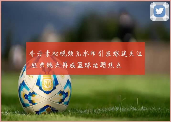 乔丹素材视频无水印引发球迷关注 经典镜头再成篮球话题焦点