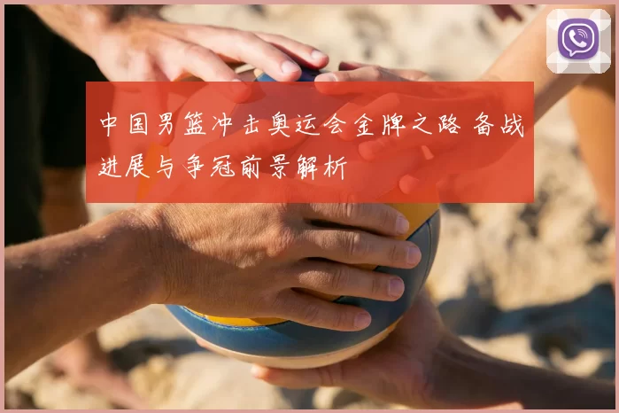中国男篮冲击奥运会金牌之路 备战进展与争冠前景解析