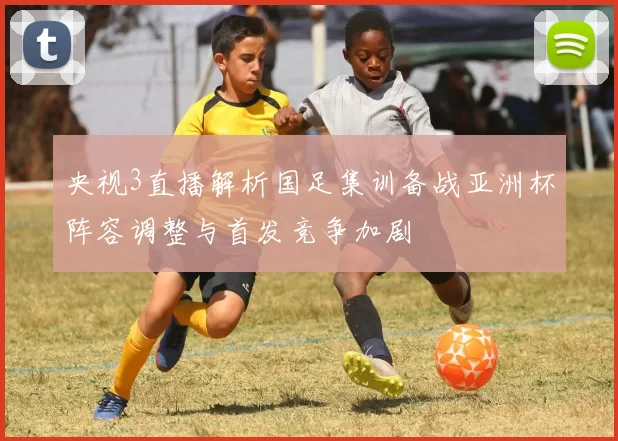 央视3直播解析国足集训备战亚洲杯阵容调整与首发竞争加剧