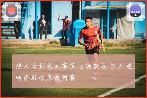 热火马刺总决赛第七场激战 热火逆转夺冠结束系列赛