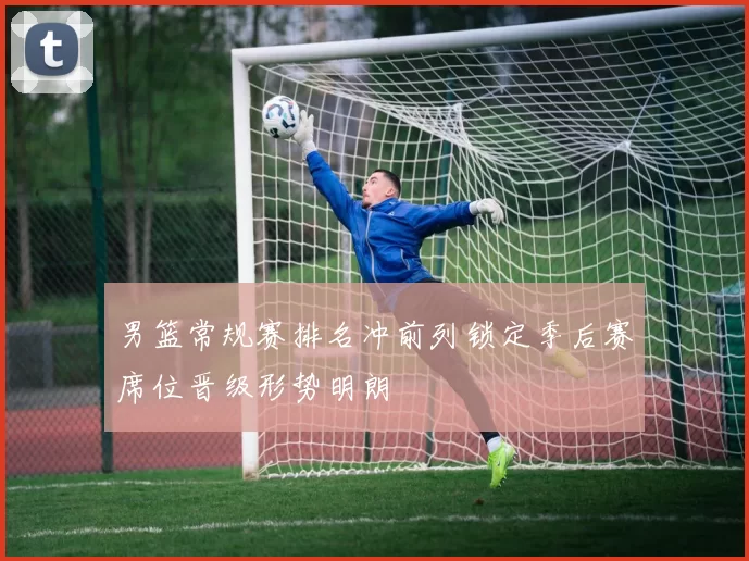 男篮常规赛排名冲前列锁定季后赛席位晋级形势明朗