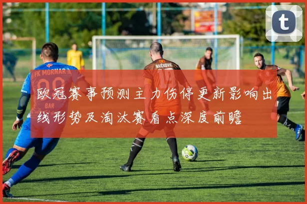 欧冠赛事预测主力伤停更新影响出线形势及淘汰赛看点深度前瞻