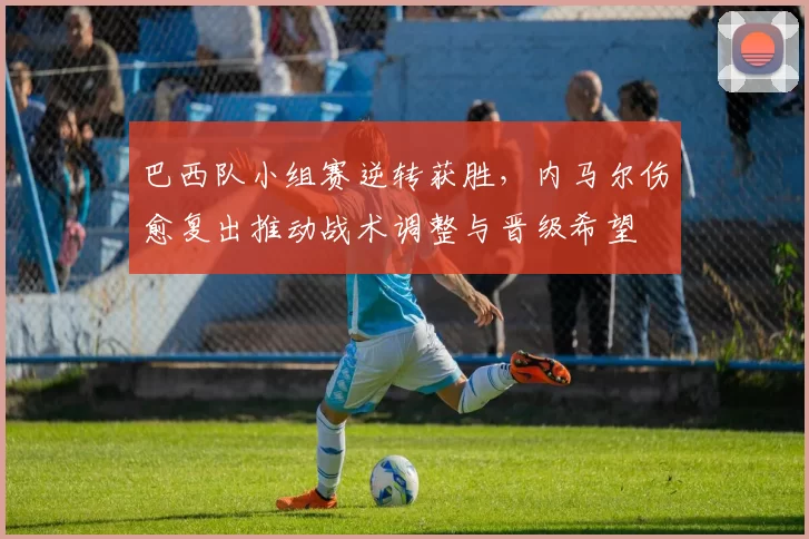 巴西队小组赛逆转获胜，内马尔伤愈复出推动战术调整与晋级希望