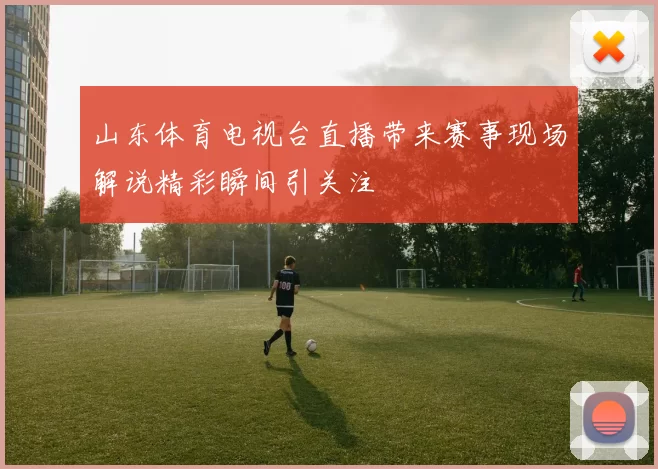 山东体育电视台直播带来赛事现场解说精彩瞬间引关注