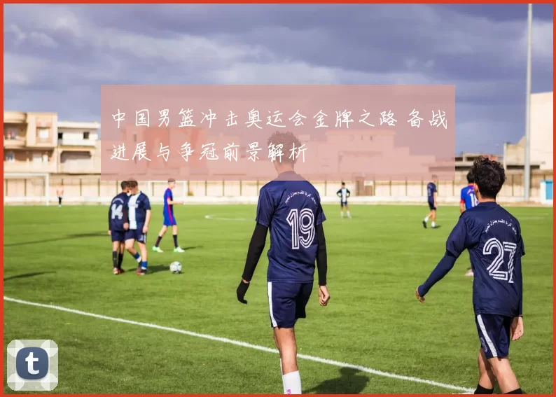 中国男篮冲击奥运会金牌之路 备战进展与争冠前景解析