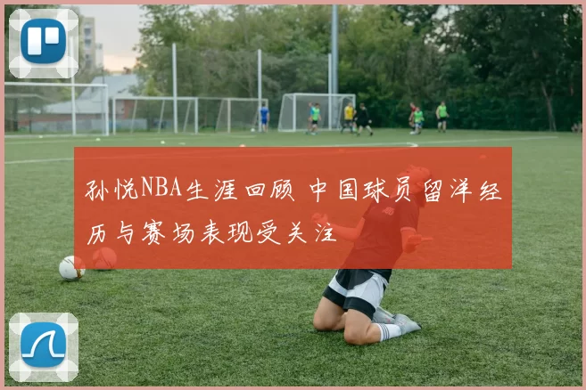 孙悦NBA生涯回顾 中国球员留洋经历与赛场表现受关注