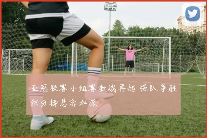 亚冠联赛小组赛激战再起 强队争胜积分榜悬念加深