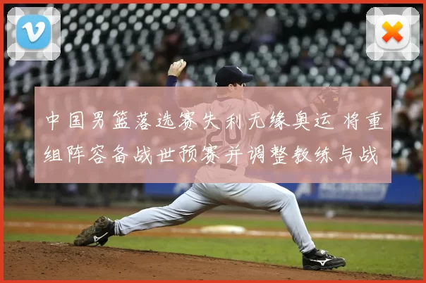 中国男篮落选赛失利无缘奥运 将重组阵容备战世预赛并调整教练与战术体系