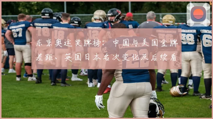 东京奥运奖牌榜：中国与美国金牌差距、英国日本名次变化及后续看点