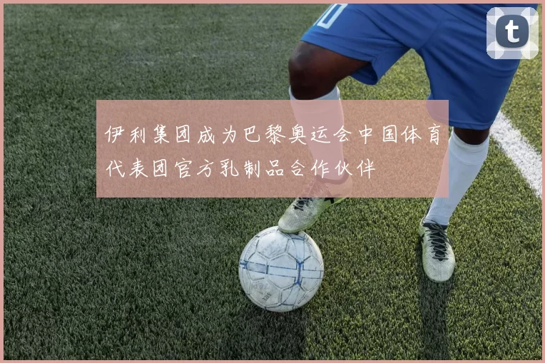 伊利集团成为巴黎奥运会中国体育代表团官方乳制品合作伙伴