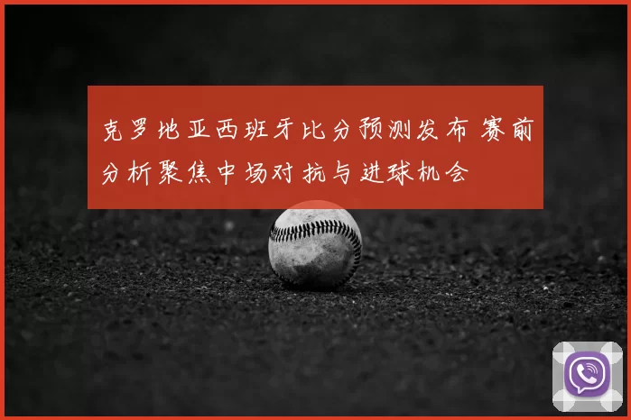 克罗地亚西班牙比分预测发布 赛前分析聚焦中场对抗与进球机会