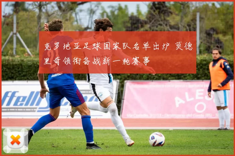 克罗地亚足球国家队名单出炉 莫德里奇领衔备战新一轮赛事