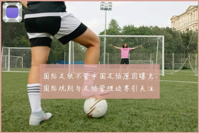 国际足联不管中国足协原因曝光，国际规则与足协管理边界引关注