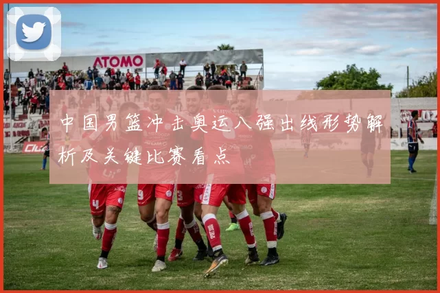 中国男篮冲击奥运八强出线形势解析及关键比赛看点