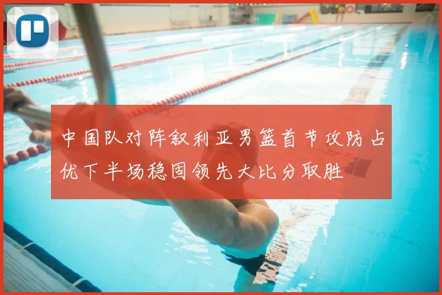中国队对阵叙利亚男篮首节攻防占优下半场稳固领先大比分取胜