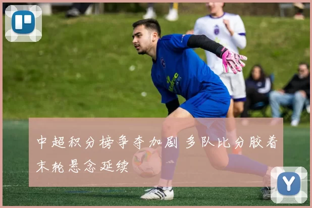 中超积分榜争夺加剧 多队比分胶着末轮悬念延续