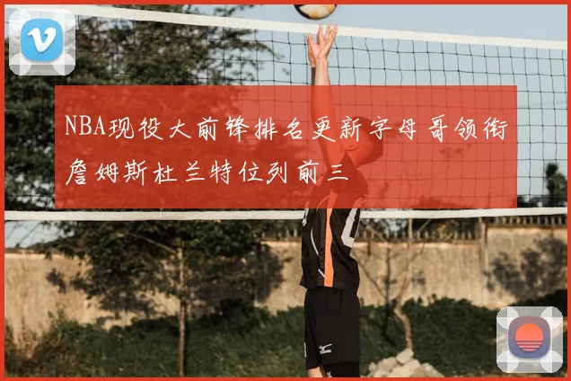 NBA现役大前锋排名更新字母哥领衔詹姆斯杜兰特位列前三