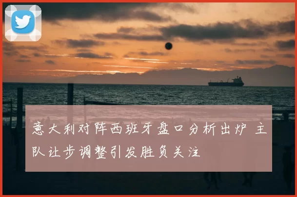 意大利对阵西班牙盘口分析出炉 主队让步调整引发胜负关注
