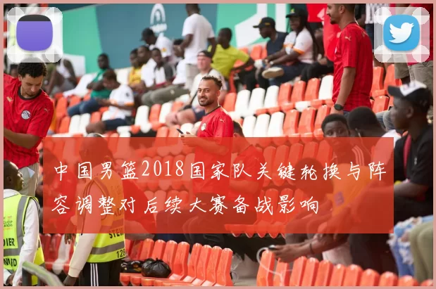 中国男篮2018国家队关键轮换与阵容调整对后续大赛备战影响