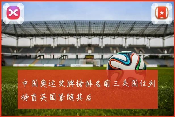 中国奥运奖牌榜排名前三美国位列榜首英国紧随其后