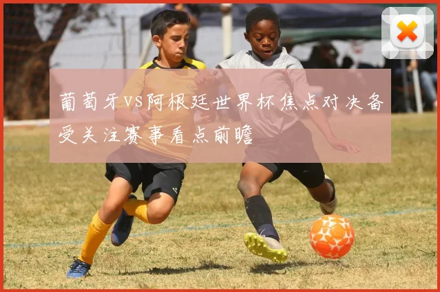 葡萄牙vs阿根廷世界杯焦点对决备受关注赛事看点前瞻